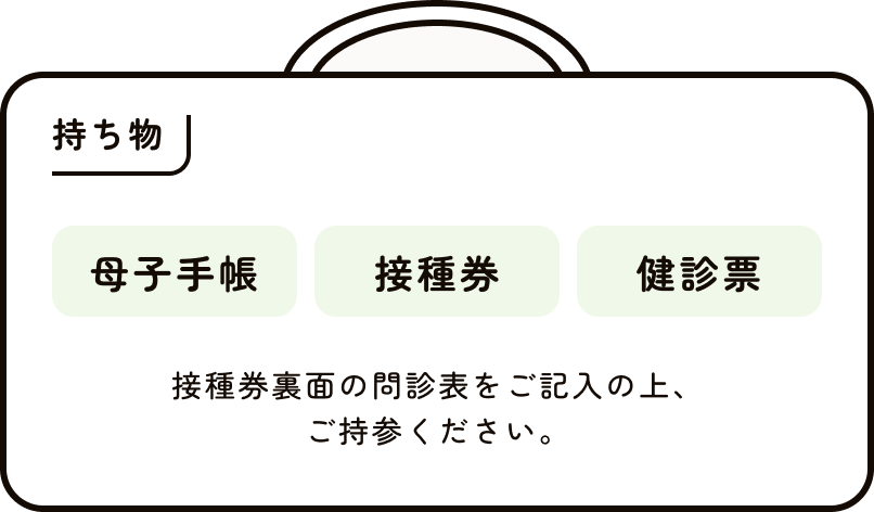 持ち物 母子手帳、接種、健診票 接種券裏面の問診表をご記入の上、ご持参ください。